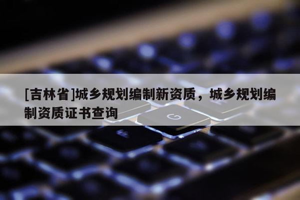 [吉林省]城鄉規劃編制新資質，城鄉規劃編制資質證書查詢