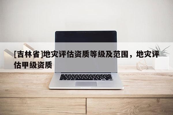 [吉林省]地災評估資質等級及范圍，地災評估甲級資質