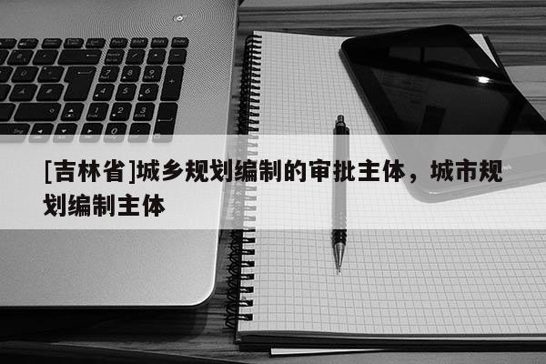 [吉林省]城鄉規劃編制的審批主體，城市規劃編制主體