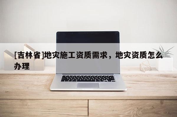 [吉林省]地災施工資質需求，地災資質怎么辦理