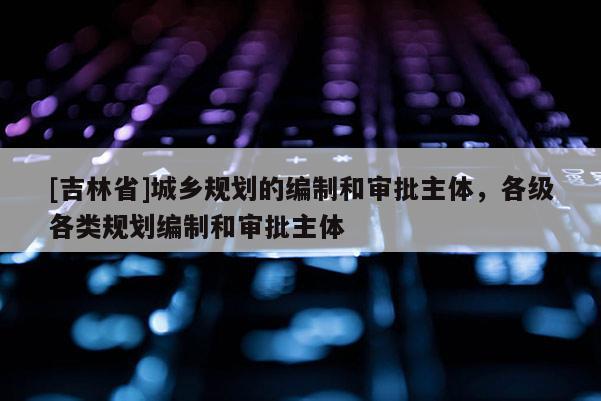 [吉林省]城鄉規劃的編制和審批主體，各級各類規劃編制和審批主體