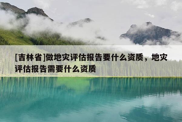 [吉林省]做地災評估報告要什么資質，地災評估報告需要什么資質