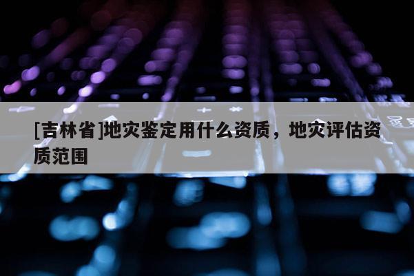 [吉林省]地災(zāi)鑒定用什么資質(zhì)，地災(zāi)評(píng)估資質(zhì)范圍