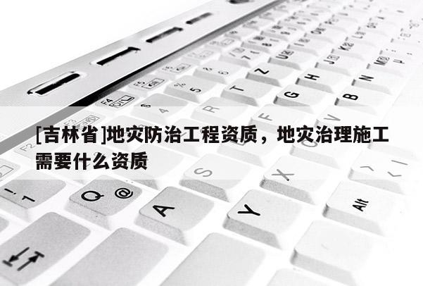 [吉林省]地災防治工程資質，地災治理施工需要什么資質