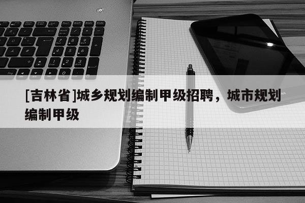 [吉林省]城鄉規劃編制甲級招聘，城市規劃編制甲級