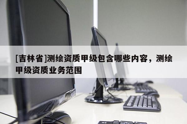 [吉林省]測繪資質甲級包含哪些內容，測繪甲級資質業務范圍