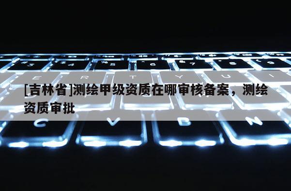 [吉林省]測繪甲級資質在哪審核備案，測繪資質審批