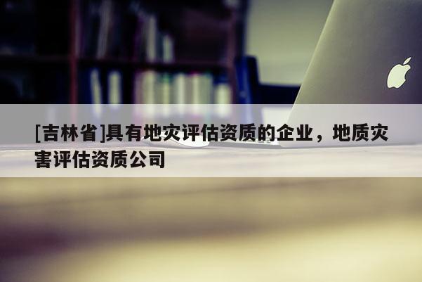 [吉林省]具有地災評估資質的企業，地質災害評估資質公司