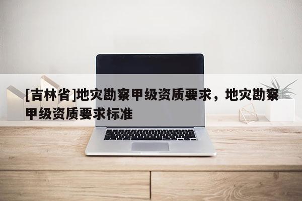 [吉林省]地災勘察甲級資質要求，地災勘察甲級資質要求標準