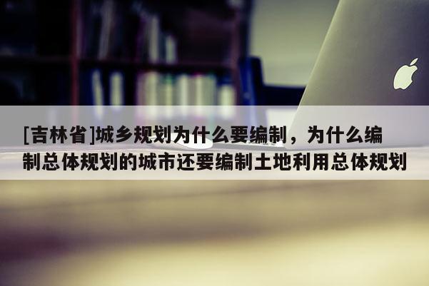 [吉林省]城鄉規劃為什么要編制，為什么編制總體規劃的城市還要編制土地利用總體規劃