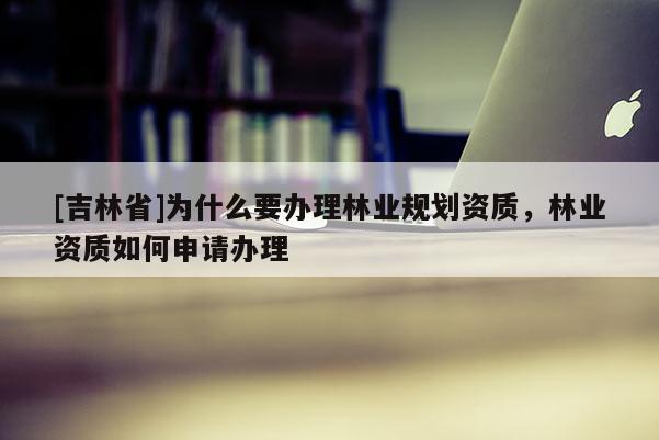 [吉林省]為什么要辦理林業規劃資質，林業資質如何申請辦理