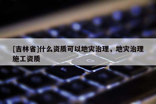 [吉林省]什么資質可以地災治理，地災治理施工資質