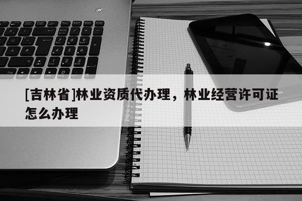 [吉林省]林業資質代辦理，林業經營許可證怎么辦理