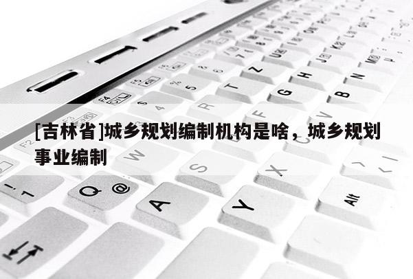 [吉林省]城鄉規劃編制機構是啥，城鄉規劃事業編制