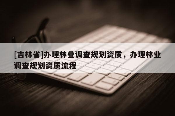 [吉林省]辦理林業(yè)調查規(guī)劃資質，辦理林業(yè)調查規(guī)劃資質流程
