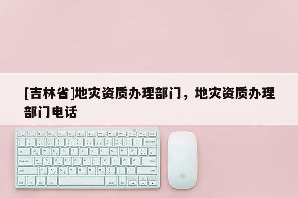 [吉林省]地災資質辦理部門，地災資質辦理部門電話
