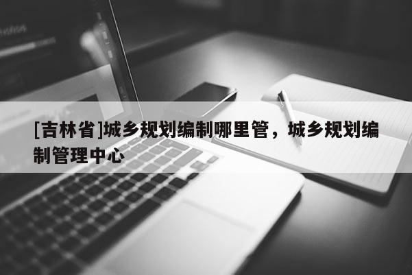 [吉林省]城鄉規劃編制哪里管，城鄉規劃編制管理中心