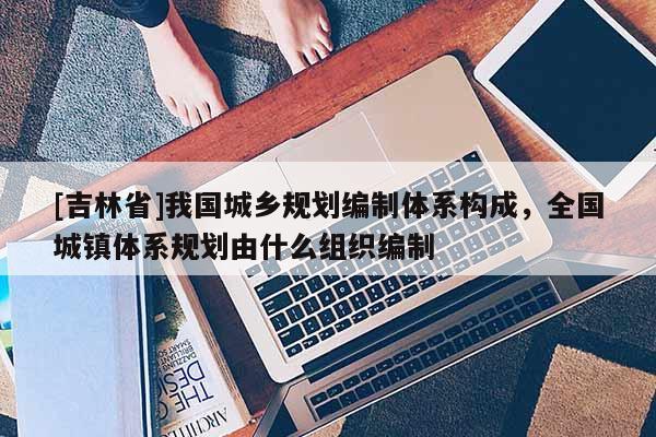 [吉林省]我國城鄉規劃編制體系構成，全國城鎮體系規劃由什么組織編制