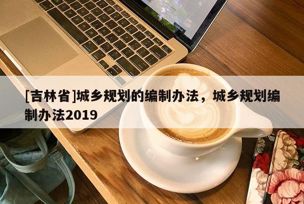 [吉林省]城鄉規劃的編制辦法，城鄉規劃編制辦法2019