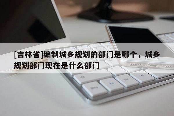 [吉林省]編制城鄉規劃的部門是哪個，城鄉規劃部門現在是什么部門
