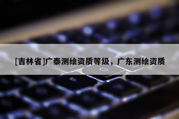 [吉林省]廣泰測繪資質等級，廣東測繪資質