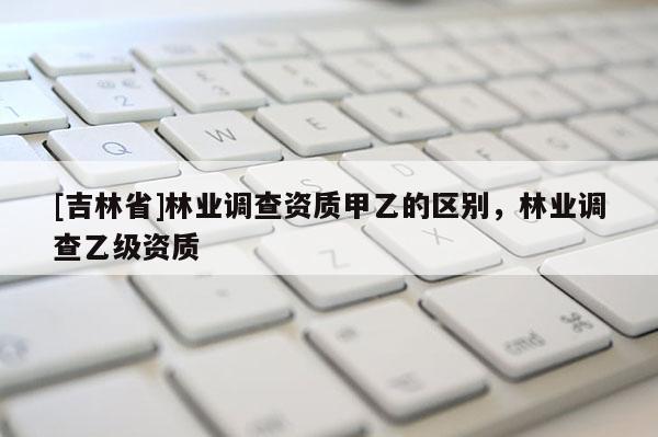 [吉林省]林業調查資質甲乙的區別，林業調查乙級資質