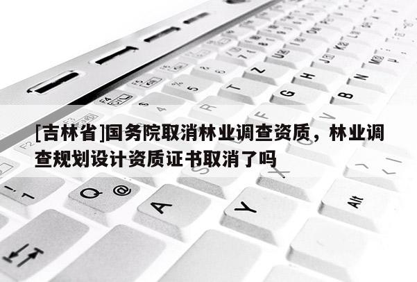 [吉林省]國(guó)務(wù)院取消林業(yè)調(diào)查資質(zhì)，林業(yè)調(diào)查規(guī)劃設(shè)計(jì)資質(zhì)證書取消了嗎