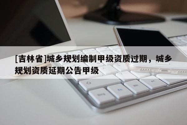 [吉林省]城鄉規劃編制甲級資質過期，城鄉規劃資質延期公告甲級