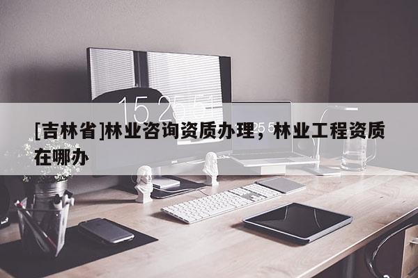[吉林省]林業咨詢資質辦理，林業工程資質在哪辦
