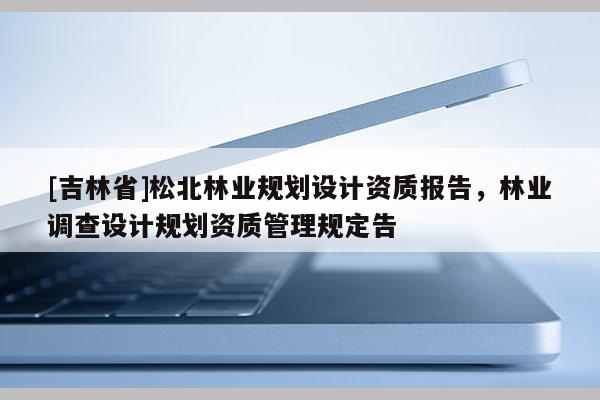 [吉林省]松北林業(yè)規(guī)劃設計資質(zhì)報告，林業(yè)調(diào)查設計規(guī)劃資質(zhì)管理規(guī)定告