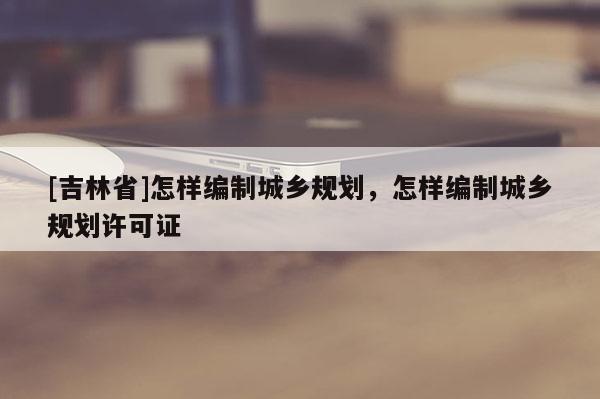 [吉林省]怎樣編制城鄉(xiāng)規(guī)劃，怎樣編制城鄉(xiāng)規(guī)劃許可證