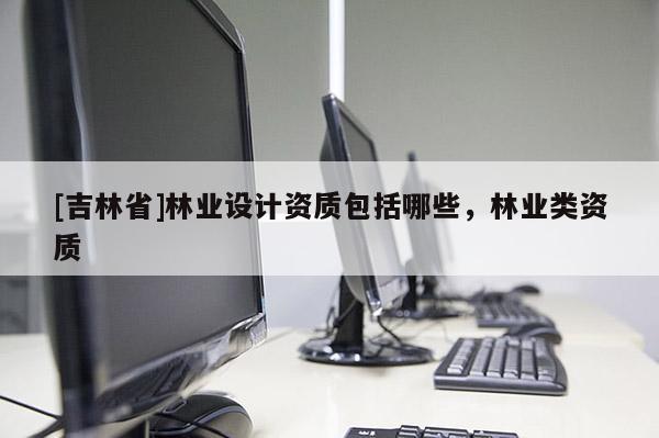 [吉林省]林業(yè)設(shè)計(jì)資質(zhì)包括哪些，林業(yè)類資質(zhì)