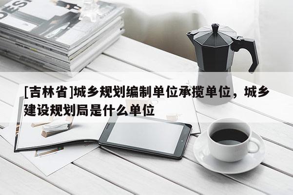[吉林省]城鄉規劃編制單位承攬單位，城鄉建設規劃局是什么單位