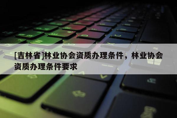 [吉林省]林業協會資質辦理條件，林業協會資質辦理條件要求