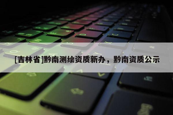 [吉林省]黔南測繪資質新辦，黔南資質公示
