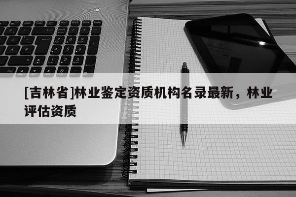 [吉林省]林業鑒定資質機構名錄最新，林業評估資質