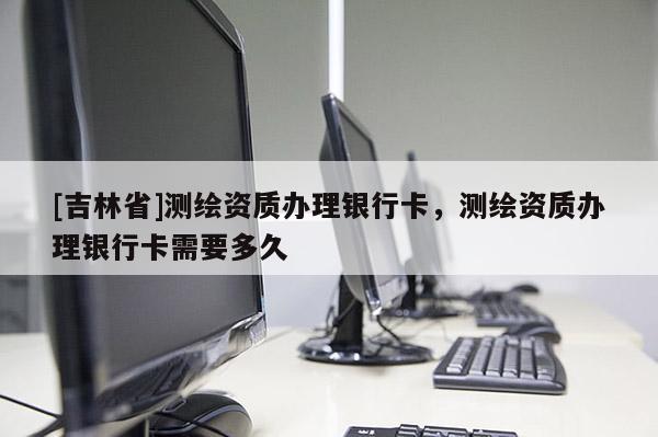 [吉林省]測繪資質(zhì)辦理銀行卡，測繪資質(zhì)辦理銀行卡需要多久