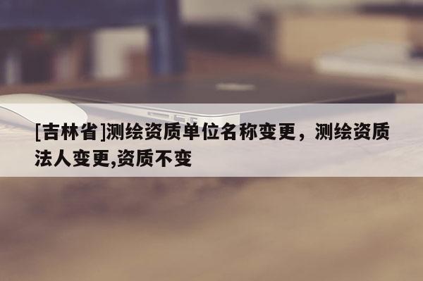 [吉林省]測繪資質單位名稱變更，測繪資質法人變更,資質不變