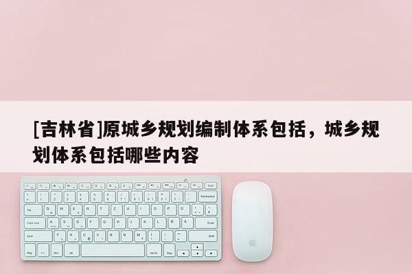 [吉林省]原城鄉規劃編制體系包括，城鄉規劃體系包括哪些內容
