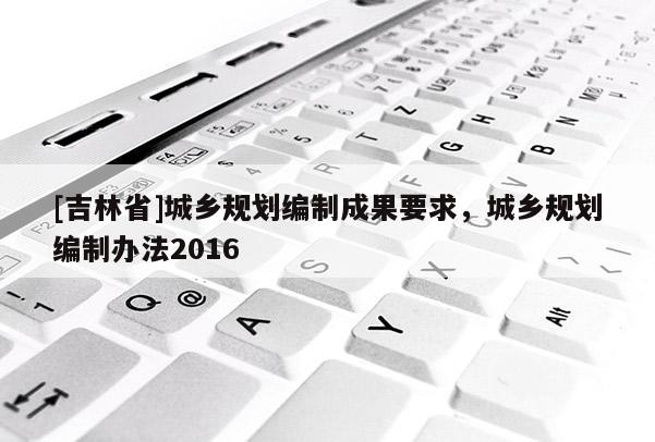[吉林省]城鄉規劃編制成果要求，城鄉規劃編制辦法2016