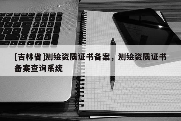 [吉林省]測繪資質證書備案，測繪資質證書備案查詢系統