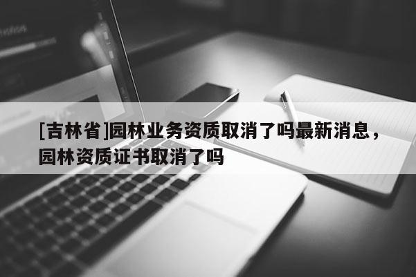 [吉林省]園林業(yè)務資質(zhì)取消了嗎最新消息，園林資質(zhì)證書取消了嗎