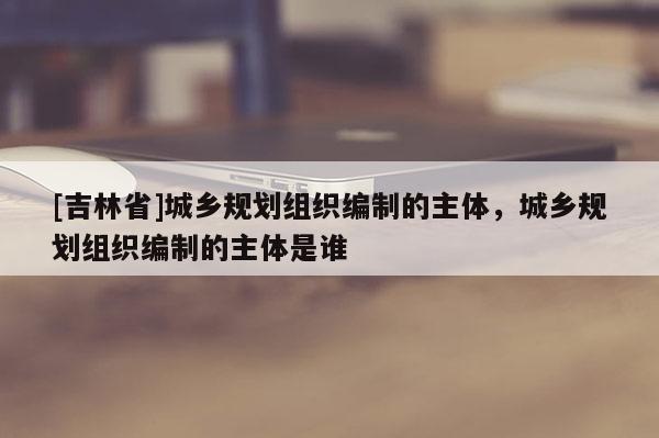 [吉林省]城鄉(xiāng)規(guī)劃組織編制的主體，城鄉(xiāng)規(guī)劃組織編制的主體是誰