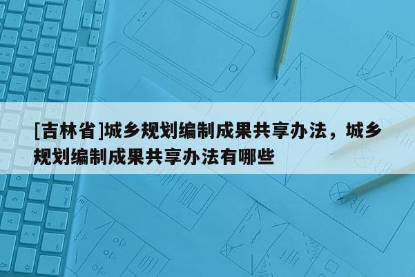 [吉林省]城鄉(xiāng)規(guī)劃編制成果共享辦法，城鄉(xiāng)規(guī)劃編制成果共享辦法有哪些