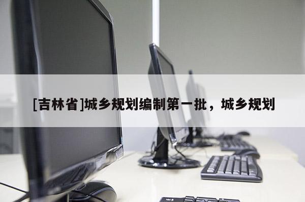 [吉林省]城鄉(xiāng)規(guī)劃編制第一批，城鄉(xiāng)規(guī)劃