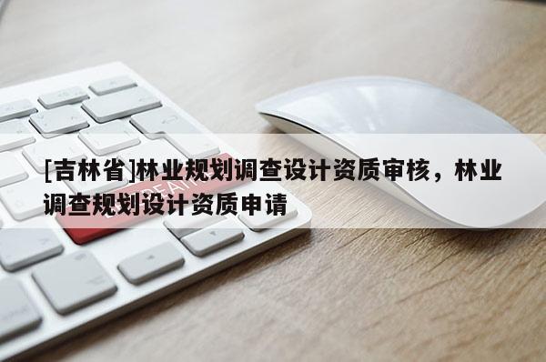 [吉林省]林業(yè)規(guī)劃調(diào)查設(shè)計資質(zhì)審核，林業(yè)調(diào)查規(guī)劃設(shè)計資質(zhì)申請