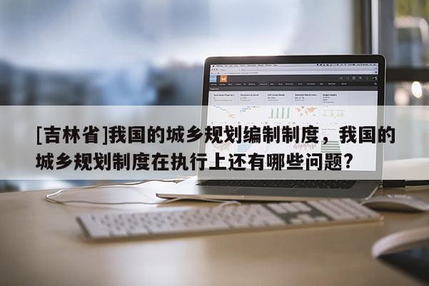 [吉林省]我國的城鄉(xiāng)規(guī)劃編制制度，我國的城鄉(xiāng)規(guī)劃制度在執(zhí)行上還有哪些問題?
