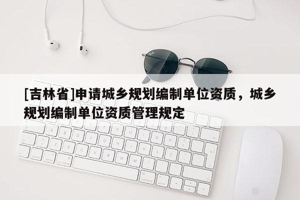 [吉林省]申請城鄉規劃編制單位資質，城鄉規劃編制單位資質管理規定