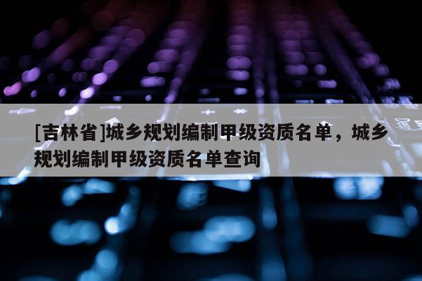 [吉林省]城鄉規劃編制甲級資質名單，城鄉規劃編制甲級資質名單查詢