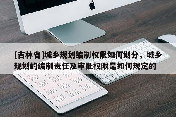 [吉林省]城鄉(xiāng)規(guī)劃編制權(quán)限如何劃分，城鄉(xiāng)規(guī)劃的編制責(zé)任及審批權(quán)限是如何規(guī)定的